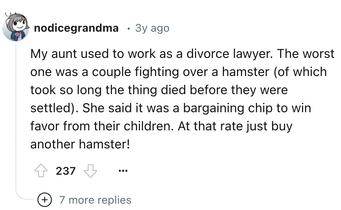 screenshot - nodicegrandma 3y ago My aunt used to work as a divorce lawyer. The worst one was a couple fighting over a hamster of which took so long the thing died before they were settled. She said it was a bargaining chip to win favor from their childre